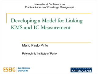 International Conference on
      Practical Aspects of Knowledge Management




Developing a Model for Linking
KMS and IC Measurement


    Mário Paulo Pinto

    Polytechnic Institute of Porto




                                                  1
 