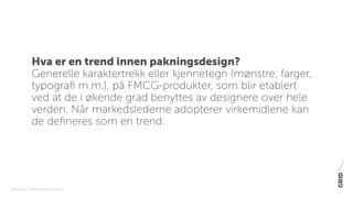 PAKNINGSDESIGN - TRENDER 2016 / 15-06-2015 / SIDE 2
Hva er en trend innen pakningsdesign?
Generelle karaktertrekk eller kjennetegn (mønstre, farger,
typografi m.m.), på FMCG-produkter, som blir etablert
ved at de i økende grad benyttes av designere over hele
verden. Når markedslederne adopterer virkemidlene kan
de defineres som en trend.
 