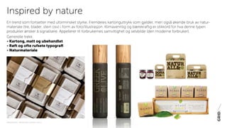 PAKNINGSDESIGN - TRENDER 2016 / 15-06-2015 / SIDE 24
En trend som fortsetter med uforminsket styrke. Fremdeles kartonguttrykk som gjelder, men også økende bruk av natur-
materiale (tre, blader, stein osv) i form av foto/illustrasjon. Klimavennlig og bærekraftig er stikkord for hva denne typen
produkter ønsker å signalisere. Appellerer til forbrukernes samvittighet og selvbilde (den moderne forbruker).
Generelle trekk:
- Kartong, matt og ubehandlet
- Røft og ofte rufsete typografi
- Naturmateriale
Inspired by nature
 
