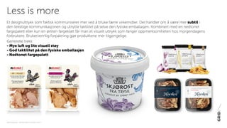 PAKNINGSDESIGN - TRENDER 2016 / 15-06-2015 / SIDE 4
Et designuttrykk som faktisk kommuniserer mer ved å bruke færre virkemidler. Det handler om å være mer subtil i
den tekstlige kommunikasjonen og utnytte taktilitet på selve den fysiske emballasjen. Kombinert med en nedtonet
fargepalett eller kun en ørliten fargeklatt får man et visuelt uttrykk som fanger oppmerksomheten hos morgendagens
forbrukere. Brukervennlig forpakning gjør produktene mer tilgjengelige.
Generelle trekk:
- Mye luft og lite visuell støy
- God taktilitet på den fysiske emballasjen
- Nedtonet fargepalett
Less is more
 