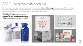 PAKNINGSDESIGN - TRENDER 2016 / 15-06-2015 / SIDE 8
En mer ekstrem variant av «less is more» som nesten kan fremstå som ikke design eller udesignet. Tanken er at ett
enkelt og tydelig budskap kommuniserer best i en verden fullstendig overlesset med budskap. Pakningen snakker på
ærlig vis og forteller hva det er/hva det gjør og lar produktet tale for seg.
Generelle trekk:
- Tekst/typografi dominerer visuelt
- Direkte og rett frem kommunikasjon
- Få grafiske elementer, rent og enkelt
ASAP - As simple as possible
 