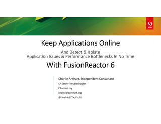 Keep Applications Online
And Detect & Isolate
Application Issues & Performance Bottlenecks In No Time
With FusionReactor 6
Charlie Arehart, Independent Consultant
CF Server Troubleshooter
CArehart.org
charlie@carehart.org
@carehart (Tw, Fb, Li)
 