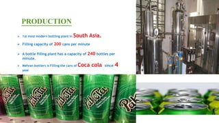 PRODUCTION
 Filling capacity of 200 cans per minute
 A bottle filling plant has a capacity of 240 bottles per
minute.
 Mehran bottlers is Filling the cans of Coca cola since 4
year
 1st most modern bottling plant in South Asia.
 