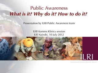 Public Awareness
What is it? Why do it? How to do it?
Presentation by ILRI Public Awareness team
ILRI Komms Klinics session
ILR Nairobi, 10 July 2012
 