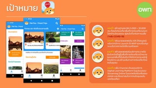 เป้าหมาย
ระยะที่ 1 สร้างฐานสมาชิก 5,000 – 10,000
คน ที่สนใจท่องเที่ยวพื้นที่การท่องเที่ยวมรดก
โลกด้านวัฒนธรรม ผู้สนใจตั้งทริปหารเฉลี่ย
(*หลัง COVID-19)
ระยะที่ 2 พัฒนาแพลตฟอร์ม iOS ให้สมบูรณ์
หลังจากมีการ Launch ตัว MVP และปรับปรุง
ระบบไปจากการเปิดใช้งานครั้งแรก
ระยะที่ 3 สร้างแพลตฟอร์มบริการกระจายไป
ยังจังหวัดที่อยู่ในพื้นที่การท่องเที่ยวเป้าหมาย
(และนอกพื้นที่ได้เช่นกัน) ให้เกิดการตระหนักรู้
ถึงบริการ และสร้างเส้นทางการท่องเที่ยวโดย
คนในชุมชน
ระยะที่ 4 เพิ่ม Channel ส่วนของบริการ
Digital Learning Platform ในรูปแบบของ
Streaming Online ในแอปพลิเคชันเพื่อสอน
เทคนิค และเรื่องน่าสนใจจากคนในชุมชนใน
เขตท่องเที่ยว
 