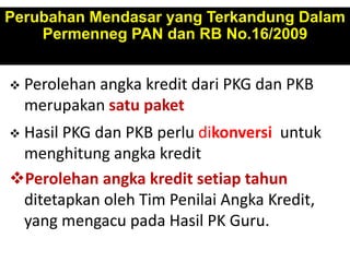  Perolehan angka kredit dari PKG dan PKB
merupakan satu paket
 Hasil PKG dan PKB perlu dikonversi untuk
menghitung angka kredit
Perolehan angka kredit setiap tahun
ditetapkan oleh Tim Penilai Angka Kredit,
yang mengacu pada Hasil PK Guru.
Perubahan Mendasar yang Terkandung Dalam
Permenneg PAN dan RB No.16/2009
 