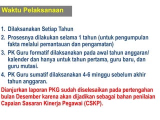 1. Dilaksanakan Setiap Tahun
2. Prosesnya dilakukan selama 1 tahun (untuk pengumpulan
fakta melalui pemantauan dan pengamatan)
3. PK Guru formatif dilaksanakan pada awal tahun anggaran/
kalender dan hanya untuk tahun pertama, guru baru, dan
guru mutasi.
4. PK Guru sumatif dilaksanakan 4-6 minggu sebelum akhir
tahun anggaran.
Dianjurkan laporan PKG sudah diselesaikan pada pertengahan
bulan Desember karena akan dijadikan sebagai bahan penilaian
Capaian Sasaran Kinerja Pegawai (CSKP).
Waktu Pelaksanaan
 