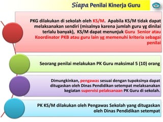 PKG dilakukan di sekolah oleh KS/M. Apabila KS/M tidak dapat
melaksanakan sendiri (misalnya karena jumlah guru yg dinilai
terlalu banyak), KS/M dapat menunjuk Guru Senior atau
Koordinator PKB atau guru lain yg memenuhi kriteria sebagai
penilai
Seorang penilai melakukan PK Guru maksimal 5 (10) orang
Dimungkinkan, pengawas sesuai dengan tupoksinya dapat
ditugaskan oleh Dinas Pendidikan setempat melaksanakan
kegiatan supervisi pelaksanaan PK Guru di sekolah.
PK KS/M dilakukan oleh Pengawas Sekolah yang ditugaskan
oleh Dinas Pendidikan setempat
 
