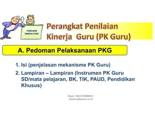 Dayat / 081237088890 /
diyatma@yahoo.co.id
A. Pedoman Pelaksanaan PKG
1. Isi (penjelasan mekanisme PK Guru)
2. Lampiran – Lampiran (Instrumen PK Guru
SD/mata pelajaran, BK, TIK, PAUD, Pendidikan
Khusus)
 