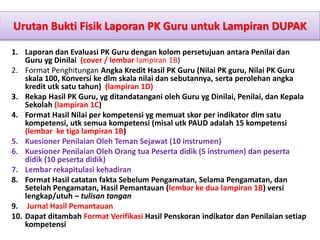 Urutan Bukti Fisik Laporan PK Guru untuk Lampiran DUPAK
1. Laporan dan Evaluasi PK Guru dengan kolom persetujuan antara Penilai dan
Guru yg Dinilai (cover / lembar lampiran 1B)
2. Format Penghitungan Angka Kredit Hasil PK Guru (Nilai PK guru, Nilai PK Guru
skala 100, Konversi ke dlm skala nilai dan sebutannya, serta perolehan angka
kredit utk satu tahun) (lampiran 1D)
3. Rekap Hasil PK Guru, yg ditandatangani oleh Guru yg Dinilai, Penilai, dan Kepala
Sekolah (lampiran 1C)
4. Format Hasil Nilai per kompetensi yg memuat skor per indikator dlm satu
kompetensi, utk semua kompetensi (misal utk PAUD adalah 15 kompetensi
(lembar ke tiga lampiran 1B)
5. Kuesioner Penilaian Oleh Teman Sejawat (10 instrumen)
6. Kuesioner Penilaian Oleh Orang tua Peserta didik (5 instrumen) dan peserta
didik (10 peserta didik)
7. Lembar rekapitulasi kehadiran
8. Format Hasil catatan fakta Sebelum Pengamatan, Selama Pengamatan, dan
Setelah Pengamatan, Hasil Pemantauan (lembar ke dua lampiran 1B) versi
lengkap/utuh – tulisan tangan
9. Jurnal Hasil Pemantauan
10. Dapat ditambah Format Verifikasi Hasil Penskoran indikator dan Penilaian setiap
kompetensi
 