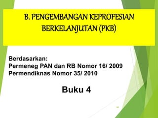 44
B. PENGEMBANGAN KEPROFESIAN
BERKELANJUTAN(PKB)
Berdasarkan:
Permeneg PAN dan RB Nomor 16/ 2009
Permendiknas Nomor 35/ 2010
Buku 4
 