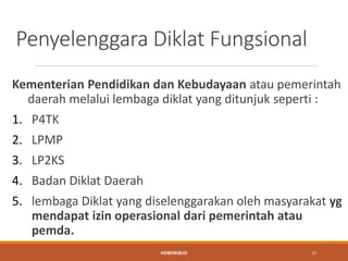 Penyelenggara Diklat Fungsional
Kementerian Pendidikan dan Kebudayaan atau pemerintah
daerah melalui lembaga diklat yang ditunjuk seperti :
1. P4TK
2. LPMP
3. LP2KS
4. Badan Diklat Daerah
5. lembaga Diklat yang diselenggarakan oleh masyarakat yg
mendapat izin operasional dari pemerintah atau
pemda.
KEMDIKBUD 48
 