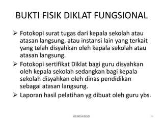 BUKTI FISIK DIKLAT FUNGSIONAL
 Fotokopi surat tugas dari kepala sekolah atau
atasan langsung, atau instansi lain yang terkait
yang telah disyahkan oleh kepala sekolah atau
atasan langsung.
 Fotokopi sertifikat Diklat bagi guru disyahkan
oleh kepala sekolah sedangkan bagi kepala
sekolah disyahkan oleh dinas pendidikan
sebagai atasan langsung.
 Laporan hasil pelatihan yg dibuat oleh guru ybs.
50
KEMDIKBUD
 