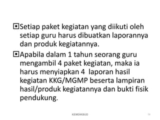 Setiap paket kegiatan yang diikuti oleh
setiap guru harus dibuatkan laporannya
dan produk kegiatannya.
Apabila dalam 1 tahun seorang guru
mengambil 4 paket kegiatan, maka ia
harus menyiapkan 4 laporan hasil
kegiatan KKG/MGMP beserta lampiran
hasil/produk kegiatannya dan bukti fisik
pendukung.
KEMDIKBUD 58
 