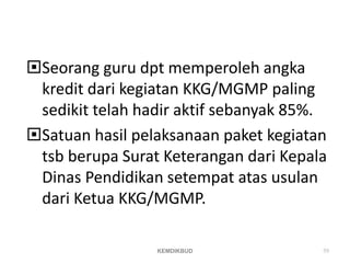 Seorang guru dpt memperoleh angka
kredit dari kegiatan KKG/MGMP paling
sedikit telah hadir aktif sebanyak 85%.
Satuan hasil pelaksanaan paket kegiatan
tsb berupa Surat Keterangan dari Kepala
Dinas Pendidikan setempat atas usulan
dari Ketua KKG/MGMP.
KEMDIKBUD 59
 