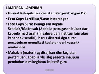 LAMPIRAN-LAMPIRAN
• Format Rekapitulasi Kegiatan Pengembangan Diri
• Foto Copy Sertifikat/Surat Keterangan
• Foto Copy Surat Penugasan Kepala
Sekolah/Madrasah (Apabila penugasan bukan dari
kepsek/madrasah (misalnya dari institusi lain atau
kehendak sendiri), harus disertai dgn surat
persetujuan mengikuti kegiatan dari kepsek/
madrasah)
• Makalah (materi) yg disajikan dlm kegiatan
pertemuan, apabila ybs sbg peserta maupun
pembahas dlm kegiatan kolektif guru
64
KEMDIKBUD
 