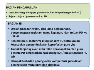BAGIAN PENDAHULUAN
• Latar Belakang: mengapa guru melakukan Pengembangan Diri (PD)
• Tujuan: tujuan guru melakukan PD
BAGIAN ISI
• Uraian rinci dari waktu dan lama pelaksanaan,
penyelenggara kegiatan, nama kegiatan, dan tujuan PD yg
diikuti
• Penjelasan isi materi yg disajikan dlm PD serta uraian
kesesuaian dgn peningkatan keprofesian guru ybs
• Tindak lanjut yg akan atau telah dilaksanakan oleh guru
peserta PD berdasarkan hasil mengikuti/ melaksanakan PD
tsb
• Dampak terhadap peningkatan kompetensi guru dalam
peningkatan mutu KBM dan siswanya 67
KEMDIKBUD
 