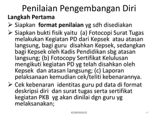 Penilaian Pengembangan Diri
Langkah Pertama
 Siapkan format penilaian yg sdh disediakan
 Siapkan bukti fisik yaitu (a) Fotocopi Surat Tugas
melakukan Kegiatan PD dari Kepsek atau atasan
langsung, bagi guru disahkan Kepsek, sedangkan
bagi Kepsek oleh Kadis Pendidikan sbg atasan
langsung; (b) Fotocopy Sertifikat Kelulusan
mengikuti kegiatan PD yg telah disahkan oleh
Kepsek dan atasan langsung; (c) Laporan
pelaksanaan kemudian cek/teliti kebenarannya.
 Cek kebenaran identitas guru pd data di format
deskripsi diri dan surat tugas serta sertifikat
kegiatan PKB yg akan dinilai dgn guru yg
melaksanakan;
69
KEMDIKBUD
 