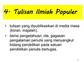 4. Tulisan Ilmiah Populer
• tulisan yang dipublikasikan di media masa
(koran, majalah).
• berisi pengetahuan, ide, gagasan
pengalaman penulis yang menyangkut
bidang pendidikan pada satuan
pendidikan penulis bertugas.
80
 
