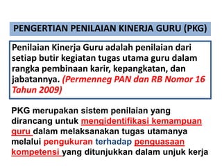 PENGERTIAN PENILAIAN KINERJA GURU (PKG)
Penilaian Kinerja Guru adalah penilaian dari
setiap butir kegiatan tugas utama guru dalam
rangka pembinaan karir, kepangkatan, dan
jabatannya. (Permenneg PAN dan RB Nomor 16
Tahun 2009)
PKG merupakan sistem penilaian yang
dirancang untuk mengidentifikasi kemampuan
guru dalam melaksanakan tugas utamanya
melalui pengukuran terhadap penguasaan
kompetensi yang ditunjukkan dalam unjuk kerja
 