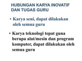 • Karya teknologi tepat guna
berupa alat/mesin dan program
komputer, dapat dilakukan oleh
semua guru
• Karya seni, dapat dilakukan
oleh semua guru
HUBUNGAN KARYA INOVATIF
DAN TUGAS GURU
 