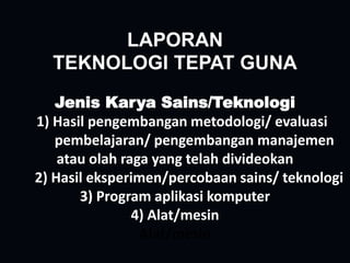 LAPORAN
TEKNOLOGI TEPAT GUNA
Jenis Karya Sains/Teknologi
1) Hasil pengembangan metodologi/ evaluasi
pembelajaran/ pengembangan manajemen
atau olah raga yang telah divideokan
2) Hasil eksperimen/percobaan sains/ teknologi
3) Program aplikasi komputer
4) Alat/mesin
Alat/mesin
 