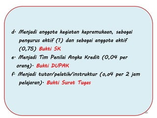 d. Menjadi anggota kegiatan kepramukaan, sebagai
pengurus aktif (1) dan sebagai anggota aktif
(0,75) Bukti SK
e. Menjadi Tim Penilai Angka Kredit (0,04 per
orang). Bukti DUPAK
f. Menjadi tutor/pelatih/instruktur (o,o4 per 2 jam
pelajaran). Bukti Surat Tugas
98
 