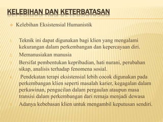 KELEBIHAN DAN KETERBATASAN
 Kelebihan Eksistensial Humanistik
1. Teknik ini dapat digunakan bagi klien yang mengalami
kekurangan dalam perkembangan dan kepercayaan diri.
2. Memanusiakan manusia
3. Bersifat pembentukan kepribadian, hati nurani, perubahan
sikap, analisis terhadap fenomena sosial.
4. Pendekatan terapi eksistensial lebih cocok digunakan pada
perkembangan klien seperti masalah karier, kegagalan dalam
perkawinan, pengucilan dalam pergaulan ataupun masa
transisi dalam perkembangan dari remaja menjadi dewasa
5. Adanya kebebasan klien untuk mengambil keputusan sendiri.
 