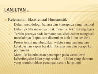 LANJUTAN ...
 Kelemahan Eksistensial Humanistik
1. Dalam metodologi, bahasa dan konsepnya yang mistikal
2. Dalam pelaksanaannya tidak memiliki teknik yang tegas
3. Terlalu percaya pada kemampuan klien dalam mengatasi
masalahnya (keputusan ditentukan oleh klien sendiri)
4. Proses terapi membutuhkan waktu yang panjang dan
ketakpastian kapan berakhir, berapa jam dan berapa kali
pertemuan
5. Memiliki keterbatasan penerapan pada kasus level
keberfungsian klien yang rendah ( klien yang ekstrem
yang membutuhkan penangan secara langsung)
 