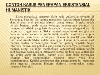 CONTOH KASUS PENERAPAN EKSISTENSIAL
HUMANISTIK
Siska mahasiswa semester akhir pada universitas ternama di
Semarang. Saat ini dia sedang merasakan kekhawatiran karena dia
akan dilamar oleh pemuda idaman orang tuanya. Mereka sudah
pernah bertemu pada acara keluarga, menurutnya pemuda itu
mempunyai akhlak yang baik dan sudah bekerja sebagai dosen di
perguruan tinggi swasta. Siska menjadi ragu untuk menghadapi
lamaran itu karena selama ini dia tidak pernah memiliki teman pria
yang special atau bisa disebut pacar. Karena teman laki-laki Siska
dulu saat masih SMA sudah meninggal karena kecelakaan saat
mereka berdua berboncengan motor dari pulang sekolah. Sejak
informasi bahwa ada pemuda yang akan melamarnya, perasaannya
menjadi asing, dia ingin memberikan kepercayaan namun sangat
sulit baginya. Siska selalu terbayang bahwa dia bisa saja kehilangan
lagi orang yang dia kasihi, namun disisi lain Siska merasakan
kesepian dan membutuhkan seorang teman yang bisa
memahaminya. Ketidakkonsistenan dan pertentangan ini membuat
siska menjadi bingung. Hingga akhirnya memutuskan untuk
menemui konselor.
 