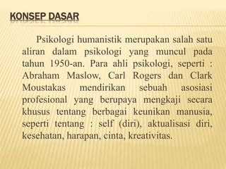 KONSEP DASAR
Psikologi humanistik merupakan salah satu
aliran dalam psikologi yang muncul pada
tahun 1950-an. Para ahli psikologi, seperti :
Abraham Maslow, Carl Rogers dan Clark
Moustakas mendirikan sebuah asosiasi
profesional yang berupaya mengkaji secara
khusus tentang berbagai keunikan manusia,
seperti tentang : self (diri), aktualisasi diri,
kesehatan, harapan, cinta, kreativitas.
 