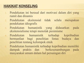 HAKIKAT KONSELING
1. Pendekatan ini berasal dari motivasi dalam diri yang
rumit dan dinamis
2. Pendekatan eksitensial tidak selalu merupakan
pendekatan idiografis
3. Pendekatan humanistik yang didasarkan pada
eksitensialisme tetapi menolak pesimisme
4. Pendekatan humanistik terhadap kepribadian
bermanfaat bagi penelitian lintas budaya dan
penelitian tentang kelompok etnik
5. Pendekatan humanistik terhadap kepribadian memiliki
dampak praktis dan berkesenambungan pada
masyarakat umum dalam hal persaingan diri
 
