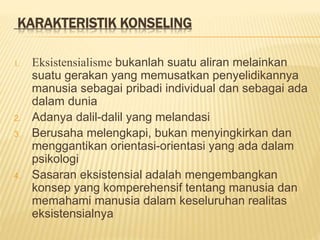 KARAKTERISTIK KONSELING
1. Eksistensialisme bukanlah suatu aliran melainkan
suatu gerakan yang memusatkan penyelidikannya
manusia sebagai pribadi individual dan sebagai ada
dalam dunia
2. Adanya dalil-dalil yang melandasi
3. Berusaha melengkapi, bukan menyingkirkan dan
menggantikan orientasi-orientasi yang ada dalam
psikologi
4. Sasaran eksistensial adalah mengembangkan
konsep yang komperehensif tentang manusia dan
memahami manusia dalam keseluruhan realitas
eksistensialnya
 
