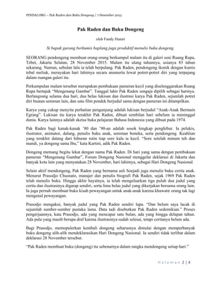 PINDAI.ORG – Pak Raden dan Buku Dongeng / 7 Desember 2015
	
H a l a m a n 	2	|	4	
	
Pak Raden dan Buku Dongeng
oleh Fandy Hutari
Si bapak garang berkumis baplang juga produktif menulis buku dongeng.
SEORANG pendongeng membuat orang-orang berkumpul malam itu di galeri seni Ruang Rupa,
Tebet, Jakarta Selatan, 28 November 2015. Malam itu ulang tahunnya, usianya 83 tahun
sekarang. Namun, sebulan lalu ia telah berpulang. Pak Raden, pendongeng ikonik dengan kumis
tebal meliuk, merayakan hari lahirnya secara anumerta lewat potret-potret diri yang terpajang
dalam ruangan galeri itu.
Perkumpulan malam tersebut merupakan pembukaan pameran kecil yang diselenggarakan Ruang
Rupa bertajuk “Mengenang Gambar”. Tanggal lahir Pak Raden sengaja dipilih sebagai harinya.
Berlangsung selama dua hari, dua belas lukisan dan ilustrasi karya Pak Raden, sejumlah potret
diri buatan seniman lain, dan satu film pendek berjudul sama dengan pameran ini ditampilkan.
Karya yang cukup menyita perhatian pengunjung adalah lukisan berjudul “Anak-Anak Bermain
Egrang”. Lukisan itu karya terakhir Pak Raden, dibuat sembilan hari sebelum ia meninggal
dunia. Karya lainnya adalah sketsa buku pelajaran Bahasa Indonesia yang dibuat pada 1974.
Pak Raden bagi kanak-kanak ’80 dan ’90-an adalah sosok lengkap penghibur. Ia pelukis,
ilustrator, animator, dalang, penulis buku anak, seniman boneka, serta pendongeng. Keahlian
yang terakhir datang dari hiburan rutin tiap sore kala ia kecil. “Sore setelah minum teh dan
mandi, ya dongeng sama Ibu,” kata Kartini, adik Pak Raden.
Dongeng memang begitu lekat dengan nama Pak Raden. Di hari yang sama dengan pembukaan
pameran “Mengenang Gambar”, Forum Dongeng Nasional menggelar deklarasi di Jakarta dan
banyak kota lain yang menyatakan 28 November, hari lahirnya, sebagai Hari Dongeng Nasional.
Selain aktif mendongeng, Pak Raden yang bernama asli Soejadi juga menulis buku cerita anak.
Menurut Prasodjo Chusnato, manajer dan penulis biografi Pak Raden, sejak 1969 Pak Raden
telah menulis buku. Hingga akhir hayatnya, ia telah mengeluarkan tiga puluh dua judul yang
cerita dan ilustrasinya digarap sendiri, serta lima belas judul yang dikerjakan bersama orang lain.
Ia juga pernah membuat buku kisah pewayangan untuk anak-anak karena khawatir orang tak lagi
mengenal pewayangan.
Prasodjo mengakui, banyak judul yang Pak Raden sendiri lupa. “Dan belum saya lacak di
sejumlah sumber-sumber pustaka lama. Data tadi disebutkan Pak Raden sedemikian.” Proses
pengerjaannya, kata Prasodjo, ada yang mencapai satu bulan, ada yang hingga delapan tahun.
Ada pula yang masih berupa draf karena ilustrasinya sudah selesai, tetapi ceritanya belum ada.
Bagi Prasodjo, memopulerkan kembali dongeng seharusnya dimulai dengan memperbanyak
buku dongeng alih-alih mendeklarasikan Hari Dongeng Nasional. Ia sendiri tidak terlibat dalam
deklarasi 28 November tersebut.
“Pak Raden membuat buku (dongeng) itu sebenarnya dalam rangka mendongeng setiap hari.”
 