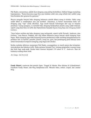 PINDAI.ORG – Pak Raden dan Buku Dongeng / 7 Desember 2015
	
H a l a m a n 	4	|	4	
	
Pak Raden, menurutnya, adalah ikon dongeng yang paling berdedikasi, bahkan hingga menjelang
kepergiannya. “Karya-karyanya juga bisa saya katakan salah satu yang terbaik dari sedikit yang
bisa bertahan dari generasi ke generasi.”
Busyra mengaku banyak buku dongeng Indonesia setelah dibaca urung ia koleksi. Buku yang
sudah dibeli ia sumbangkan atau jual kembali. Alasannya, ia belum menemukan buku seri
dongeng yang “rapi” untuk dikoleksi. Juga masih banyak kekurangan dari segi isi maupun
penulisan. Ujung-ujungnya, ia memilih buku dongeng berdasarkan penulis yang sudah terkenal,
seperti yang baru-baru ini terbit dari Djokolelono berjudul Sepatu Sang Raja dan Dongeng Indah
Lainnya.
“Saya belum melihat ada buku dongeng yang melegenda, seperti milik Perrault, Andersen, atau
Grimms,” kata Busyra. Padahal, dari segi bahan Indonesia punya banyak sekali dongeng lisan
bagus. Buku dongeng juga tidak bergaung karena pembacanya tidak membagi pengalamannya ke
pembaca lain. Ia menilai, penerbit, penulis, orang tua, guru, dan pendongeng perlu bekerja sama
untuk menemukan komposisi dongeng yang bagus dan disukai.
Ketika malaikat akhirnya menjemput Pak Raden, sesungguhnya ia masih punya dua keinginan:
menyaksikan dua bukunya terbit. Buku pertama berjudul Suti, tentang pengenalan wayang orang
dan kulit bagi anak-anak. Kedua buku ilustrasi berjudul 210 tahun H. C. Andersen. Saat ini
keduanya sedang ditata letak.
Ars longa, vita brevis.[]
Fandy Hutari, wartawan dan penulis lepas. Tinggal di Jakarta. Bisa ditemui di @fandyhutari,
Facebook Fandy Hutari, dan blog fandyhutari.com. Menulis buku, artikel, cerpen, dan catatan
blog.
 