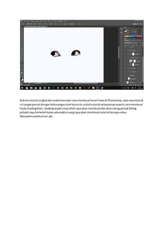 Sekiantutorial singkatdansederhanadari caramembuatVexel matadi Photoshop,sayarasatutorial
ini sangatpenuhdengankekuranganolehkarnaituuntuktutorial selanjutnyaseperti caramembuat
hijab,shadingbibir,shadingwajahinsyaallahsayaakanmembuatdanakanmenguploaddiblog
pribadi sayahehehehkalauadawaktuluangsayaakan membuattutorial berupavideo.
Wassalamualaikumwr.wb.
 