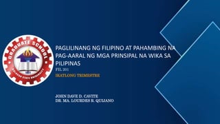 PAGLILINANG NG FILIPINO AT PAHAMBING NA
PAG-AARAL NG MGA PRINSIPAL NA WIKA SA
PILIPINAS
FIL 201
IKATLONG TRIMESTRE
JOHN DAVE D. CAVITE
DR. MA. LOURDES R. QUIJANO
 