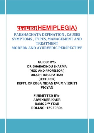 (HEMIPLEGIA)
PAKSHAGHATA DEFINATION , CAUSES
SYMPTOMS , TYPES, MANAGEMENT AND
TREATMENT
MODERN AND AYURVEDIC PERSPECTIVE
GUIDED BY:-
DR. SHARADINDU SHARMA
(HOD AND PROFESSOR )
DR.KSHITIJHA PATHAK
(LECTURER)
DEPTT. OF ROGA NIDAN EVUM VIKRITI
VIGYAN
SUBMITTED BY:-
ARVINDER KAUR
BAMS 2ND YEAR
ROLLNO: 12920804
 