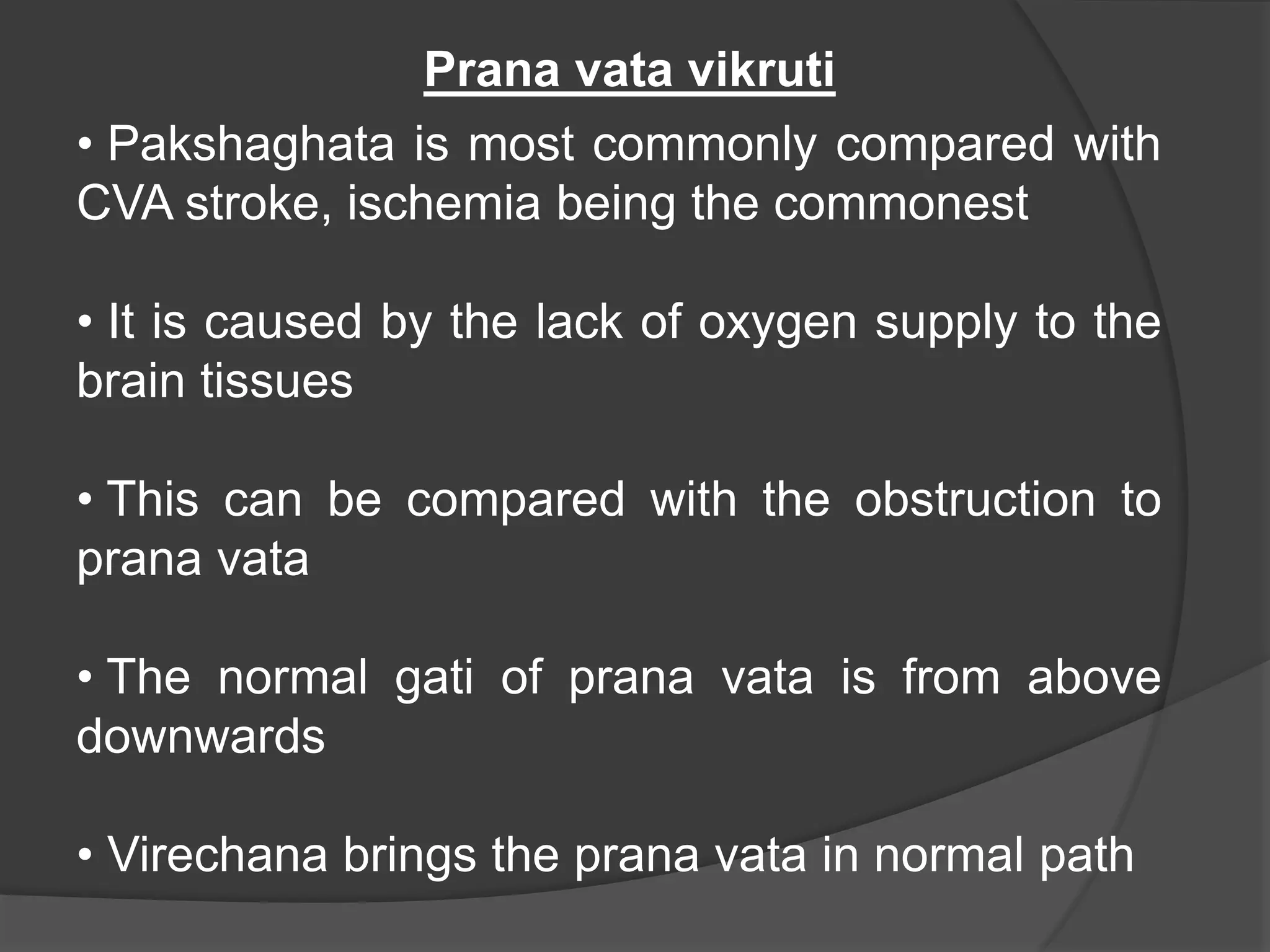 • Pakshaghata is most commonly compared with
CVA stroke, ischemia being the commonest
• It is caused by the lack of oxygen supply to the
brain tissues
• This can be compared with the obstruction to
prana vata
• The normal gati of prana vata is from above
downwards
• Virechana brings the prana vata in normal path
Prana vata vikruti
 