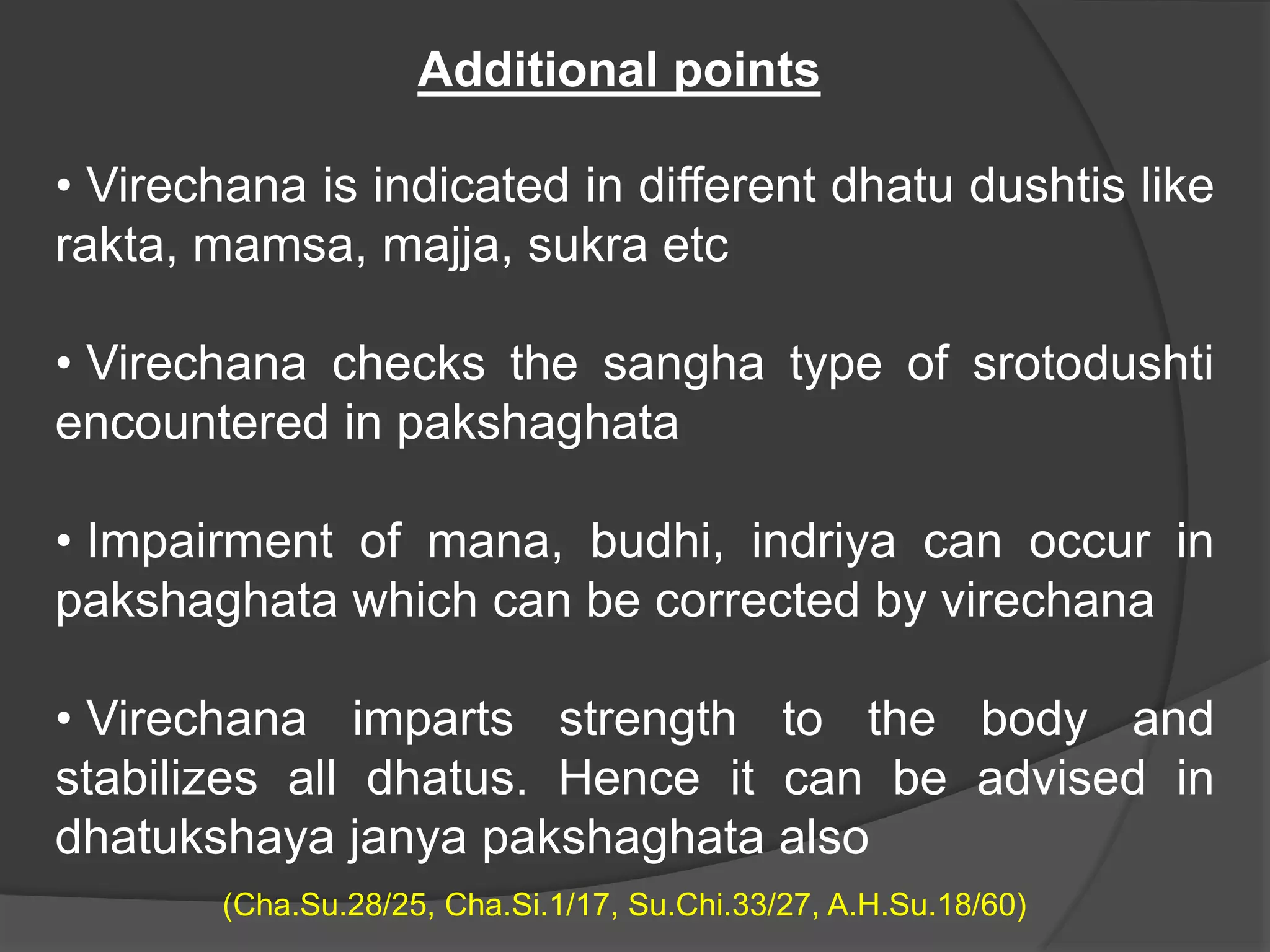 • Virechana is indicated in different dhatu dushtis like
rakta, mamsa, majja, sukra etc
• Virechana checks the sangha type of srotodushti
encountered in pakshaghata
• Impairment of mana, budhi, indriya can occur in
pakshaghata which can be corrected by virechana
• Virechana imparts strength to the body and
stabilizes all dhatus. Hence it can be advised in
dhatukshaya janya pakshaghata also
(Cha.Su.28/25, Cha.Si.1/17, Su.Chi.33/27, A.H.Su.18/60)
Additional points
 