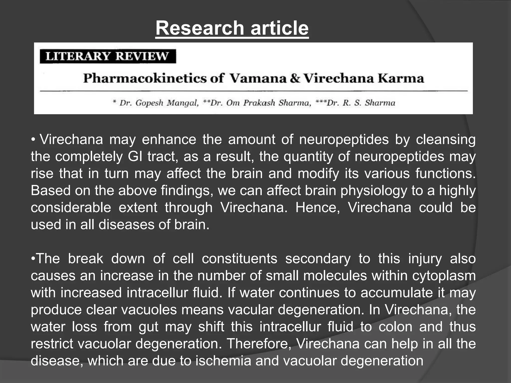 Research article
• Virechana may enhance the amount of neuropeptides by cleansing
the completely GI tract, as a result, the quantity of neuropeptides may
rise that in turn may affect the brain and modify its various functions.
Based on the above findings, we can affect brain physiology to a highly
considerable extent through Virechana. Hence, Virechana could be
used in all diseases of brain.
•The break down of cell constituents secondary to this injury also
causes an increase in the number of small molecules within cytoplasm
with increased intracellur fluid. If water continues to accumulate it may
produce clear vacuoles means vacular degeneration. In Virechana, the
water loss from gut may shift this intracellur fluid to colon and thus
restrict vacuolar degeneration. Therefore, Virechana can help in all the
disease, which are due to ischemia and vacuolar degeneration
 