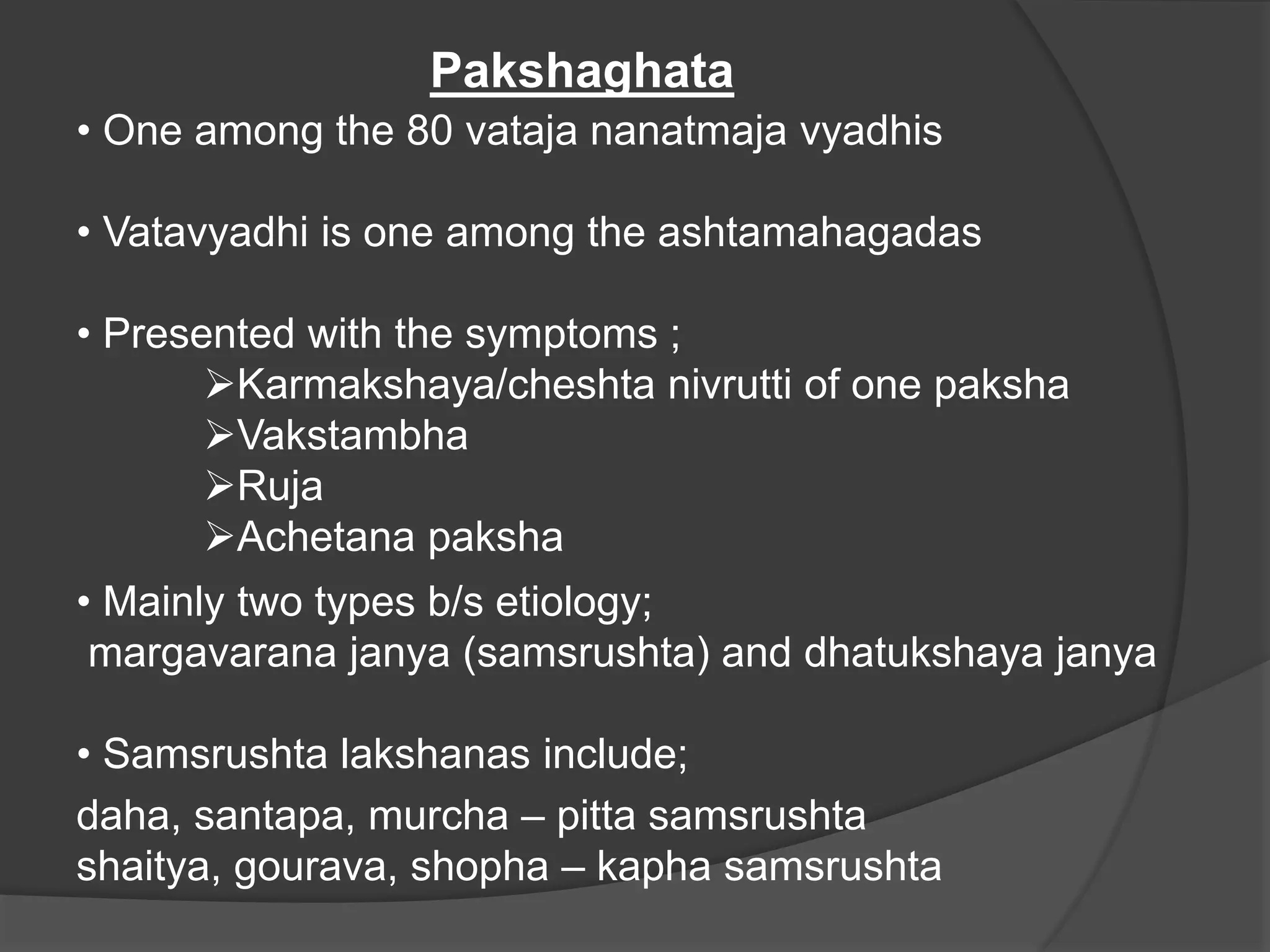 Pakshaghata
• One among the 80 vataja nanatmaja vyadhis
• Vatavyadhi is one among the ashtamahagadas
• Presented with the symptoms ;
Karmakshaya/cheshta nivrutti of one paksha
Vakstambha
Ruja
Achetana paksha
• Mainly two types b/s etiology;
margavarana janya (samsrushta) and dhatukshaya janya
• Samsrushta lakshanas include;
daha, santapa, murcha – pitta samsrushta
shaitya, gourava, shopha – kapha samsrushta
 