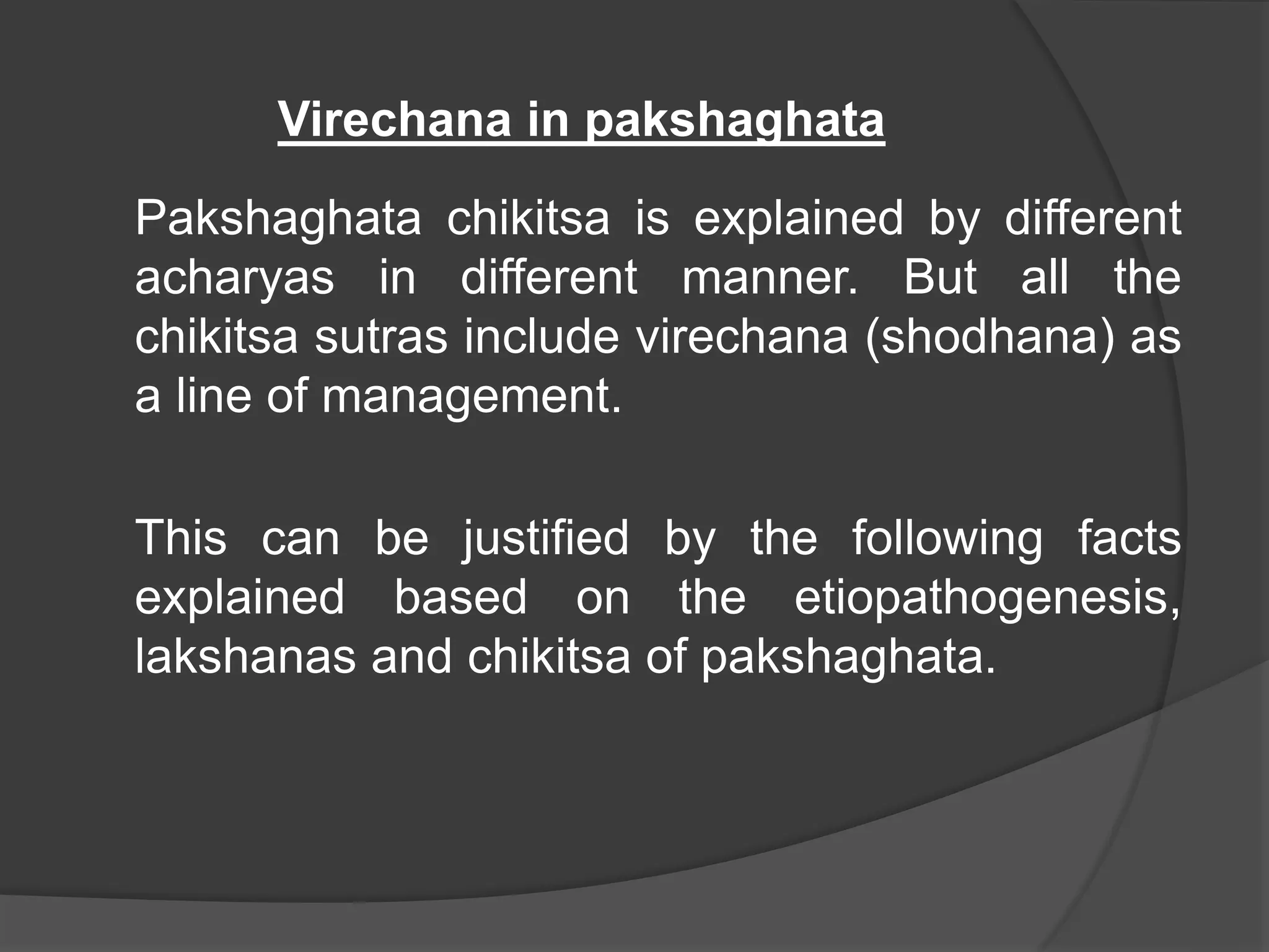 Virechana in pakshaghata
Pakshaghata chikitsa is explained by different
acharyas in different manner. But all the
chikitsa sutras include virechana (shodhana) as
a line of management.
This can be justified by the following facts
explained based on the etiopathogenesis,
lakshanas and chikitsa of pakshaghata.
 