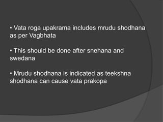 • Vata roga upakrama includes mrudu shodhana
as per Vagbhata
• This should be done after snehana and
swedana
• Mrudu shodhana is indicated as teekshna
shodhana can cause vata prakopa
 