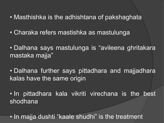 • Masthishka is the adhishtana of pakshaghata
• Charaka refers mastishka as mastulunga
• Dalhana says mastulunga is “avileena ghritakara
mastaka majja”
• Dalhana further says pittadhara and majjadhara
kalas have the same origin
• In pittadhara kala vikriti virechana is the best
shodhana
• In majja dushti “kaale shudhi” is the treatment
 