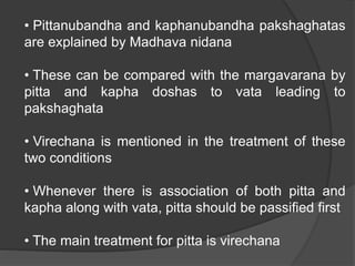 • Pittanubandha and kaphanubandha pakshaghatas
are explained by Madhava nidana
• These can be compared with the margavarana by
pitta and kapha doshas to vata leading to
pakshaghata
• Virechana is mentioned in the treatment of these
two conditions
• Whenever there is association of both pitta and
kapha along with vata, pitta should be passified first
• The main treatment for pitta is virechana
 
