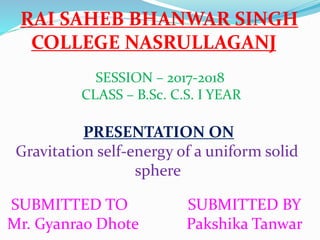 RAI SAHEB BHANWAR SINGH
COLLEGE NASRULLAGANJ
SESSION – 2017-2018
CLASS – B.Sc. C.S. I YEAR
PRESENTATION ON
Gravitation self-energy of a uniform solid
sphere
SUBMITTED TO SUBMITTED BY
Mr. Gyanrao Dhote Pakshika Tanwar
 