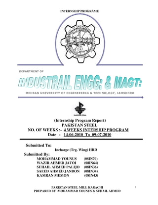 INTERNSHIP PROGRAME




DEPARTMENT OF




   MEHRAN UNIVERSITY OF ENGINEERING & TECHNOLOGY, JAMSHORO




               (Internship Program Report)
                   PAKISTAN STEEL
    NO. OF WEEKS :- 4 WEEKS INTERSHIP PROGRAM
            Date : 14-06-2010 To 09-07-2010

   Submitted To:
                   Incharge (Trg. Wing) HRD
  Submitted By:
         MOHAMMAD YOUNUS           (08IN70)
         WAZIR AHMED JATOI         (08IN64)
         SUHAIL AHMED PALIJO       (08IN36)
         SAEED AHMED JANDON        (08IN34)
         KAMRAN MEMON              (08IN43)


                PAKISTAN STEEL MILL KARACHI                  1
       PREPARED BY :MOHAMMAD YOUNUS & SUHAIL AHMED
 