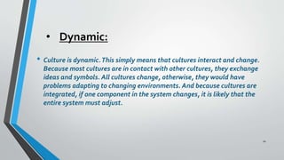 • Dynamic:
• Culture is dynamic.This simply means that cultures interact and change.
Because most cultures are in contact with other cultures, they exchange
ideas and symbols. All cultures change, otherwise, they would have
problems adapting to changing environments. And because cultures are
integrated, if one component in the system changes, it is likely that the
entire system must adjust.
10
 