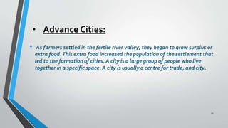 • Advance Cities:
• As farmers settled in the fertile river valley, they began to grow surplus or
extra food.This extra food increased the population of the settlement that
led to the formation of cities. A city is a large group of people who live
together in a specific space. A city is usually a centre for trade, and city.
12
 